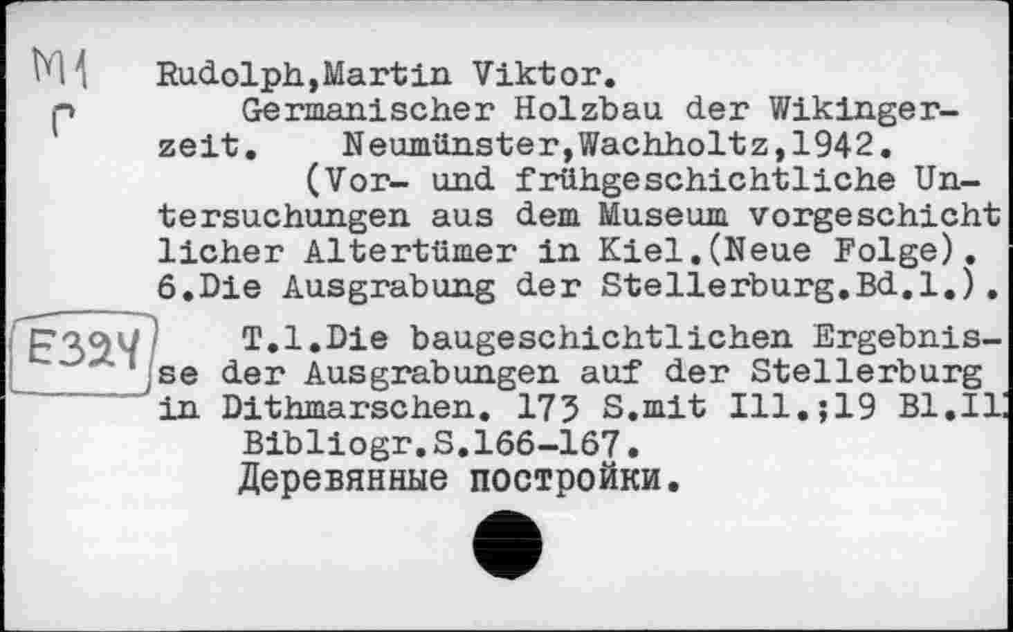 ﻿fâaV?
- --	- _ 4
ЇМ ;	Rudolph, Mart in Viktor.
p	Germanischer Holzbau der Wikingerzeit.	Neumünster,Wachholtz,1942.
(Vor- und frühgeschichtliche Untersuchungen aus dem Museum vorgeschicht liehen Altertümer in Kiel.(Neue Folge). 6.Die Ausgrabung der Stellerburg.Bd.l.).
T.l.Die baugeschichtlichen Ergebnisse der Ausgrabungen auf der Stellerburg in Dithmarschen. 175 S.mit Ill.;19 Bl.II!
Bibliogr.S.166-167.
Деревянные постройки.